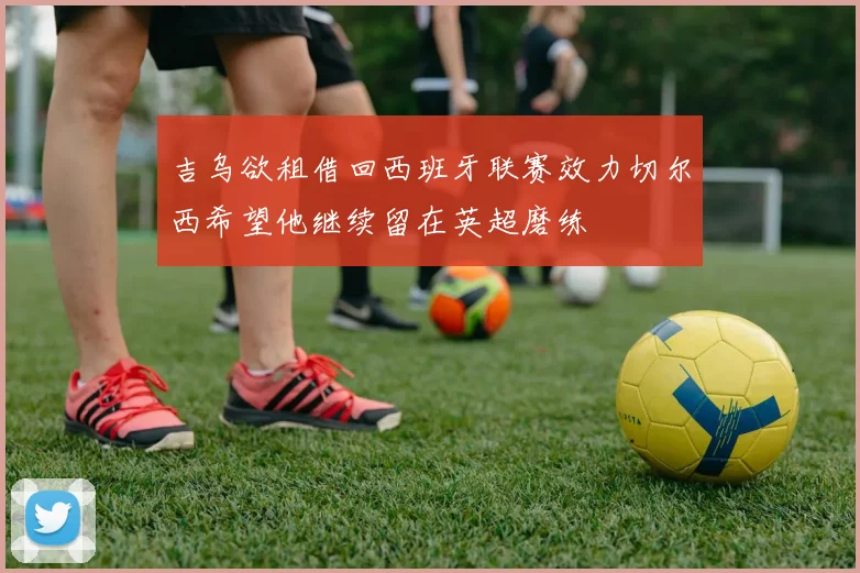 吉乌欲租借回西班牙联赛效力切尔西希望他继续留在英超磨练
