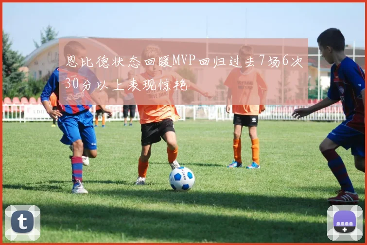 恩比德状态回暖MVP回归过去7场6次30分以上表现惊艳