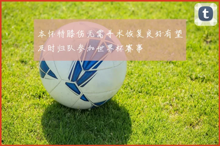本怀特膝伤无需手术恢复良好有望及时归队参加世界杯赛事