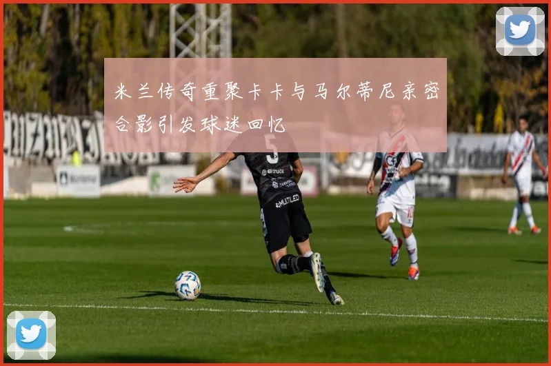 米兰传奇重聚卡卡与马尔蒂尼亲密合影引发球迷回忆