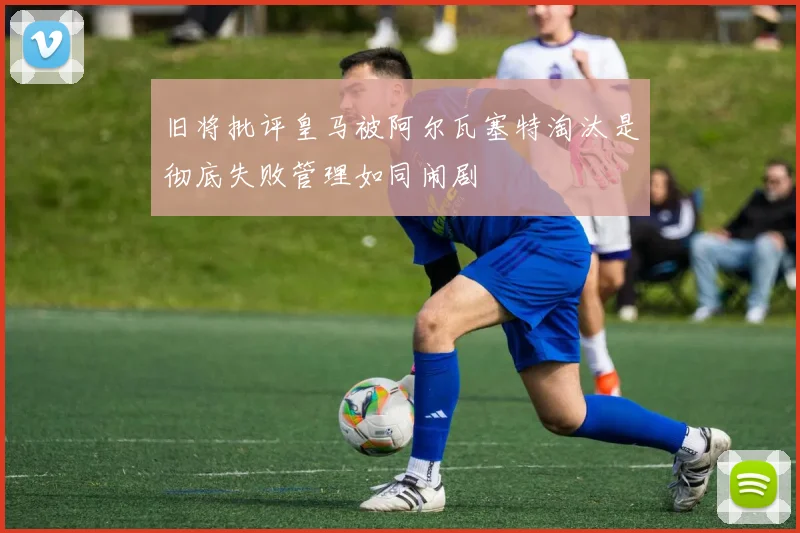 旧将批评皇马被阿尔瓦塞特淘汰是彻底失败管理如同闹剧