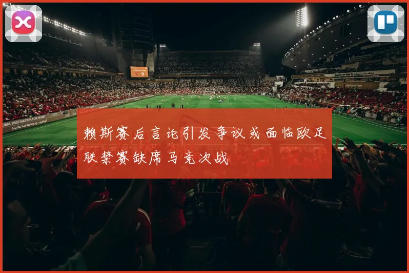 赖斯赛后言论引发争议或面临欧足联禁赛缺席马竞次战