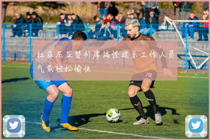 拉菲尼亚替补席搞怪逗乐工作人员气氛轻松愉快