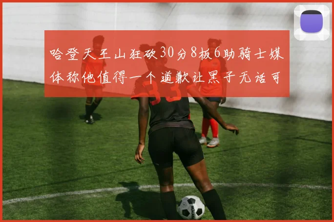 哈登天王山狂砍30分8板6助骑士媒体称他值得一个道歉让黑子无话可说
