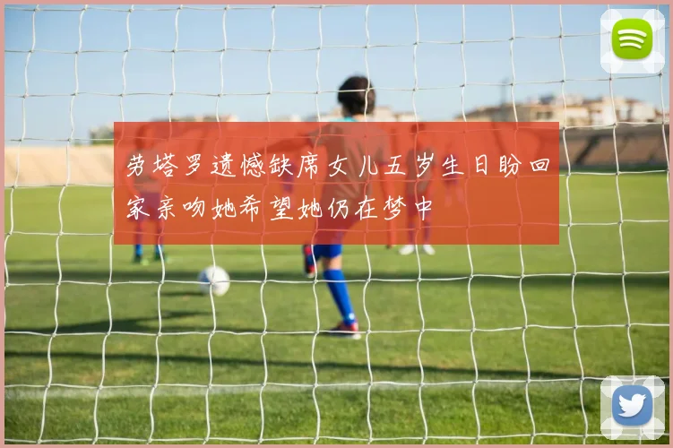 劳塔罗遗憾缺席女儿五岁生日盼回家亲吻她希望她仍在梦中