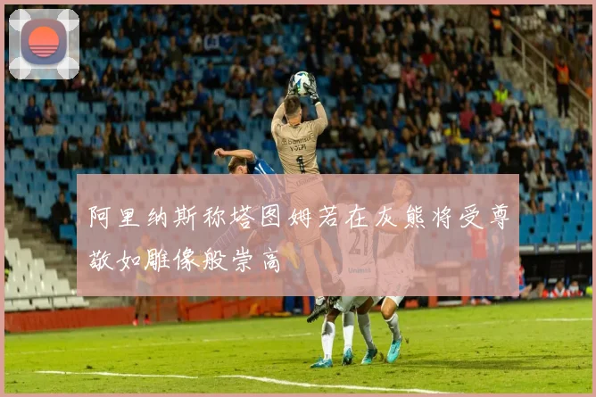 阿里纳斯称塔图姆若在灰熊将受尊敬如雕像般崇高