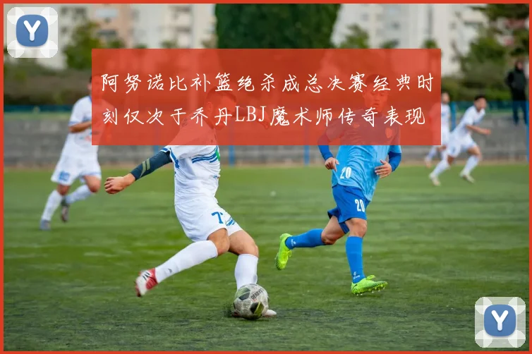 阿努诺比补篮绝杀成总决赛经典时刻仅次于乔丹LBJ魔术师传奇表现