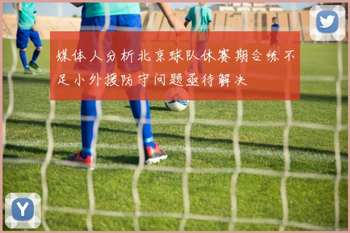 媒体人分析北京球队休赛期合练不足小外援防守问题亟待解决