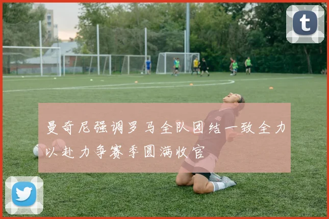 曼奇尼强调罗马全队团结一致全力以赴力争赛季圆满收官