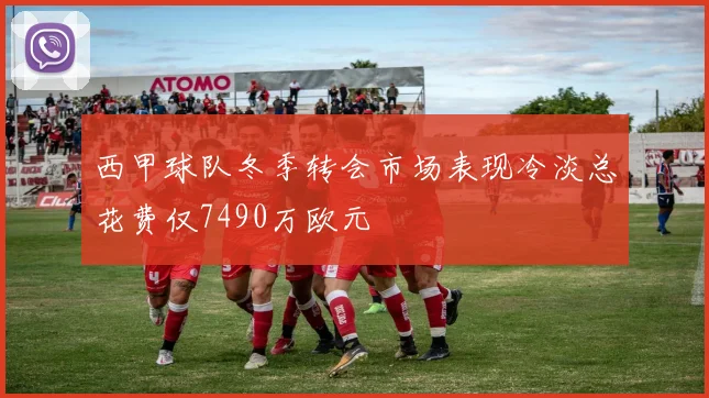 西甲球队冬季转会市场表现冷淡总花费仅7490万欧元
